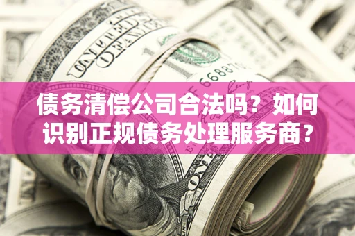 济南债务清偿公司合法吗？如何识别正规债务处理服务商？