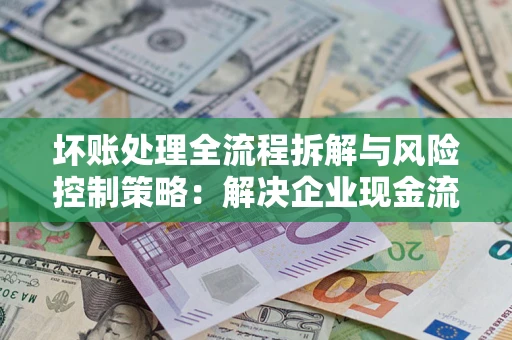 济南坏账处理全流程拆解与风险控制策略：解决企业现金流顽疾的实战指南