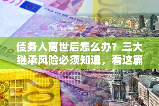 济南债务人离世后怎么办？三大继承风险必须知道，看这篇就够了