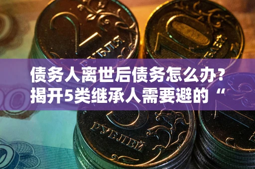 济南债务人离世后债务怎么办？揭开5类继承人需要避的“坑”