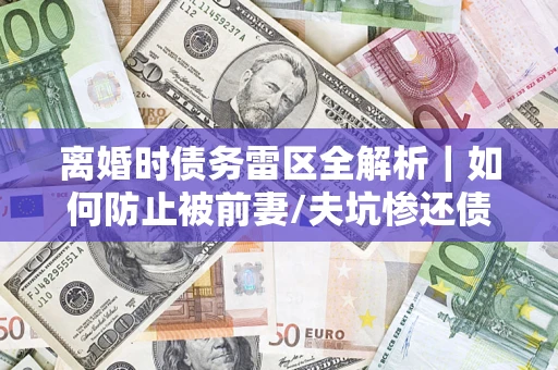 济南离婚时债务雷区全解析｜如何防止被前妻/夫坑惨还债？