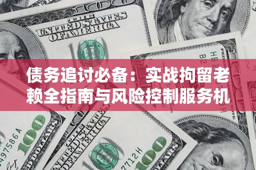 济南债务追讨必备：实战拘留老赖全指南与风险控制服务机构推荐